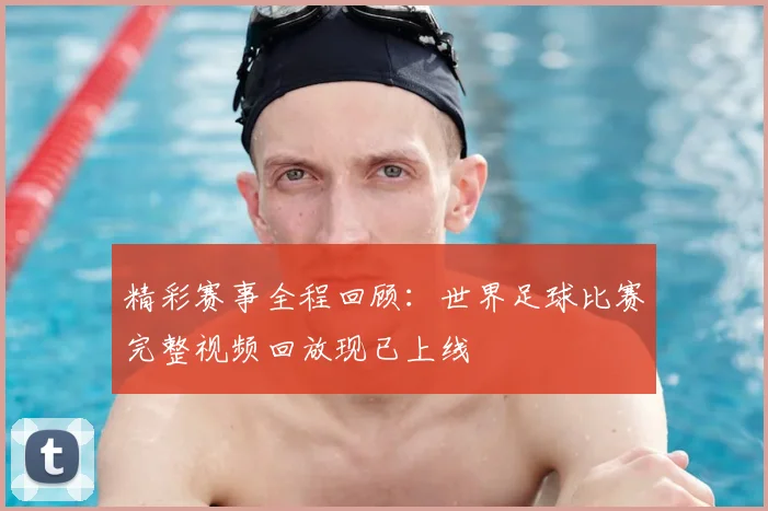 精彩赛事全程回顾：世界足球比赛完整视频回放现已上线