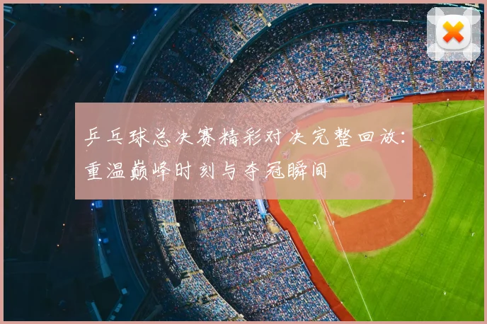 乒乓球总决赛精彩对决完整回放:重温巅峰时刻与夺冠瞬间