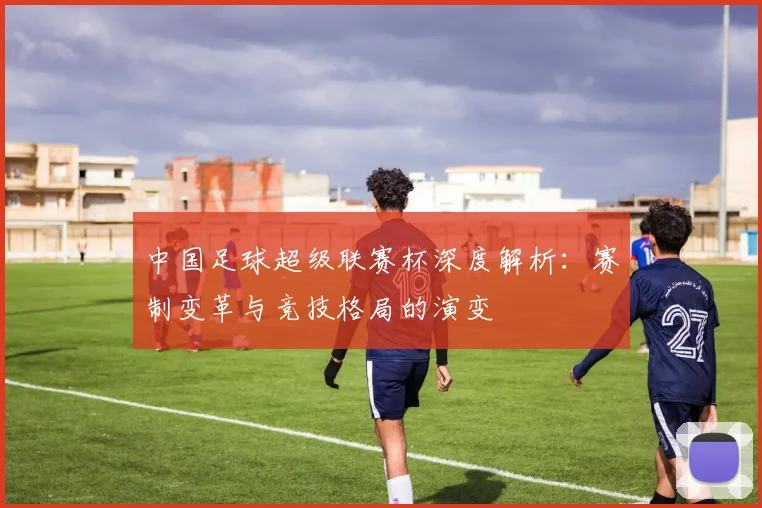 中国足球超级联赛杯深度解析:赛制变革与竞技格局的演变